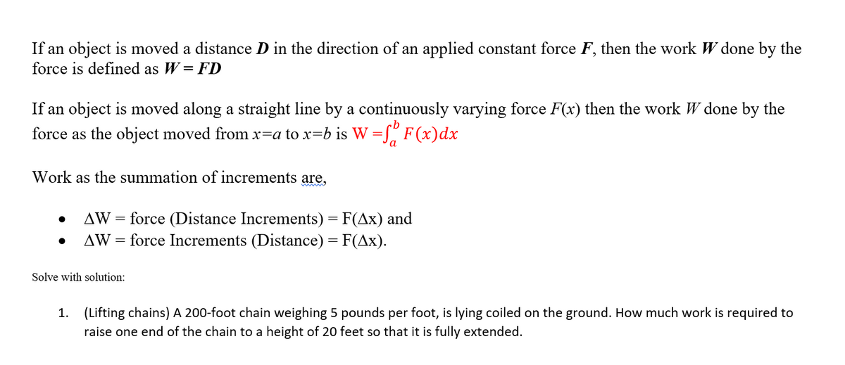 If an object is moved a distance D in the direction of an applied constant force F, then the work W done by the
force is defined as W= FD
If an object is moved along a straight line by a continuously varying force F(x) then the work W done by the
cb
force as the object moved from x=a to x=b is W =[" F (x)dx
a
Work as the summation of increments are,
AW = force (Distance Increments) = F(Ax) and
AW = force Increments (Distance) = F(Ax).
Solve with solution:
1. (Lifting chains) A 200-foot chain weighing 5 pounds per foot, is lying coiled on the ground. How much work is required to
raise one end of the chain to a height of 20 feet so that it is fully extended.
