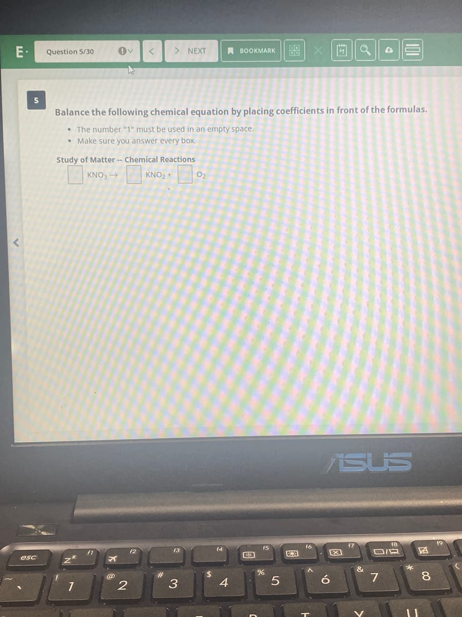 E·
> NEXT
A BOOKMARK
88
Question 5/30
Balance the following chemical equation by placing coefficients in front of the formulas.
• The number "1" must be used in an empty space.
• Make sure you answer every box.
Study of Matter -- Chemical Reactions
KNO3 →
KNO2 +
O2
ASUS
f8
19
f6
f7
f3
f4
f5
fT
f2
esc
&
%24
8.
4
5
