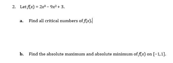 2. Let f(x) = 2x3 - 9x2 + 3.
Find all critical numbers of f(x).
а.
b. Find the absolute maximum and absolute minimum of f(x) on [-1,1].
