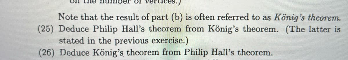 OI
ces.)
Note that the result of part (b) is often referred to as König's theorem.
(25) Deduce Philip Hall's theorem from König's theorem. (The latter is
stated in the previous exercise.)
(26) Deduce König's theorem from Philip Hall's theorem.