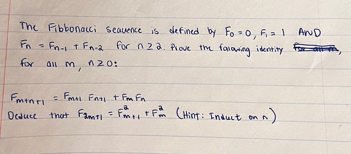 The Fibbonacci sequence is defined by Fo = 0, F₁, = 1 AND
Fn = Fn-1 + Fn-2 for n22. Prove the fallowing identity
for
all m
1
n20:
Fm+n+1 = Fm+1 Fn+1 + Fra Fn
Fm
Deduce
that famt1 = fonti tfam (Hint: Induct on
n
*,