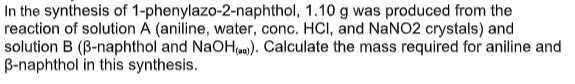 In the synthesis of 1-phenylazo-2-naphthol,
1.10 g was produced from the
reaction of solution A (aniline, water, conc. HCI, and NaNO2 crystals) and
solution B (B-naphthol and NaOH(a)). Calculate the mass required for aniline and
B-naphthol in this synthesis.