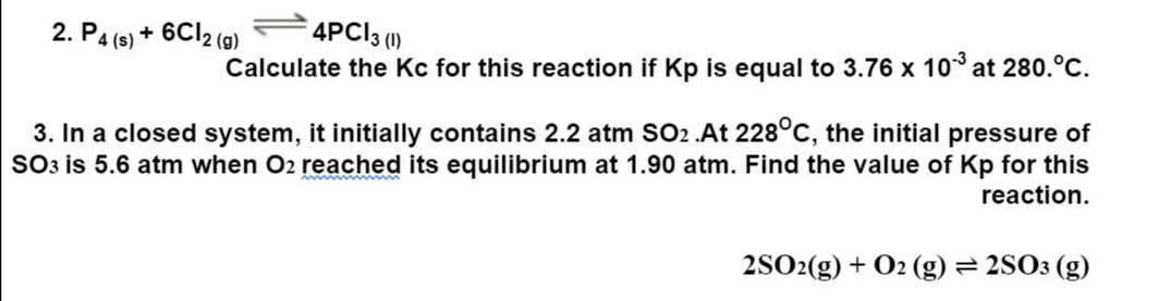 4PC|3 (1)
2. P4 (s) + 6C12 (g)
Calculate the Kc for this reaction if Kp is equal to 3.76 x 10³ at 280.°C.
3. In a closed system, it initially contains 2.2 atm SO2 .At 228°C, the initial pressure of
SO3 is 5.6 atm when O2 reached its equilibrium at 1.90 atm. Find the value of Kp for this
reaction.
2SO2(g) + O2 (g) = 2SO3 (g)