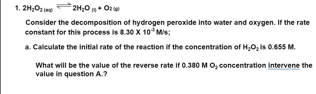 1.2H₂O2 (aq)
2H₂O (1) + O2(g)
Consider the decomposition of hydrogen peroxide into water and oxygen. If the rate
constant for this process is 8.30 X 10-³ M/s;
a. Calculate the initial rate of the reaction if the concentration of H₂O₂ is 0.655 M.
What will be the value of the reverse rate if 0.380 M O₂ concentration intervene the
value in question A.?