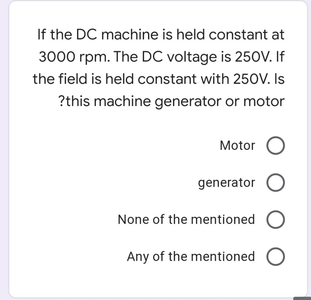 If the DC machine is held constant at
3000 rpm. The DC voltage is 250V. If
the field is held constant with 250V. Is
?this machine generator or motor
Motor O
generator O
None of the mentioned O
Any of the mentioned O
