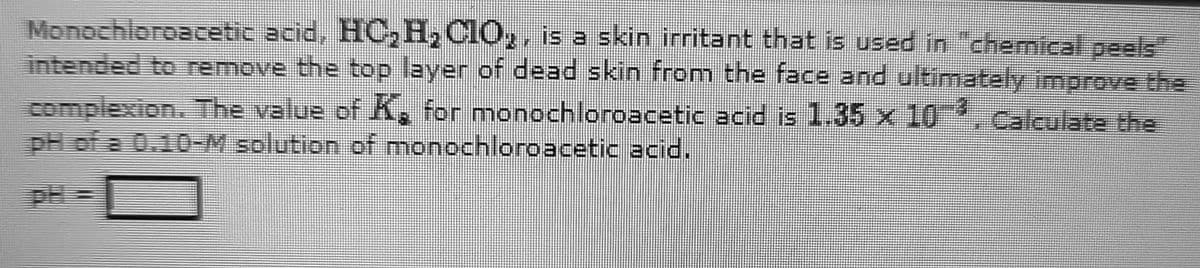 Monochloroacetic acid, HC₂H₂C10₂, is a skin irritant that is used in "chemical peels
intended to remove the top layer of dead skin from the face and ultimately improve the
complexion. The value of K₂ for monochloroacetic acid is 1.35 x 103. Calculate the
pH of a 0.10-M solution of monochloroacetic acid.
PH=
