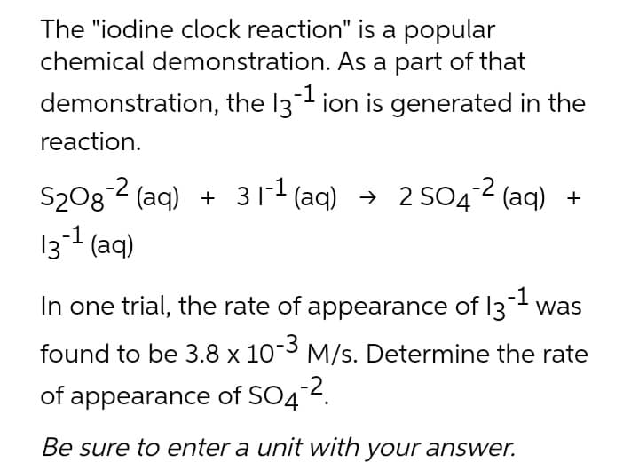 The "iodine clock reaction" is a popular
chemical demonstration. As a part of that
demonstration, the 13-¹ ion is generated in the
reaction.
S₂O8-2 (aq) + 31-¹ (aq) → 2 SO4-2 (aq)
13-1 (aq)
In one trial, the rate of appearance of 13-¹ was
found to be 3.8 x 10-3 M/s. Determine the rate
of appearance of SO4-².
Be sure to enter a unit with your answer.