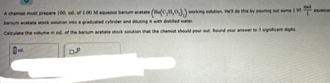 A chemist must prepare 100. ml. of 1.00 M aqueous barium acetate
(Ba(C,H,O.).) working solution. He'll do this by pouring out some 1.95
barium acetate stock solution into a graduated cylinder and diluting it with distilled water.
Calculate the volume in ml. of the barium acetate stock solution that the chemist should pour out. Round your answer to 3 significant digits.
m.
0.8
mol
L
aqueous