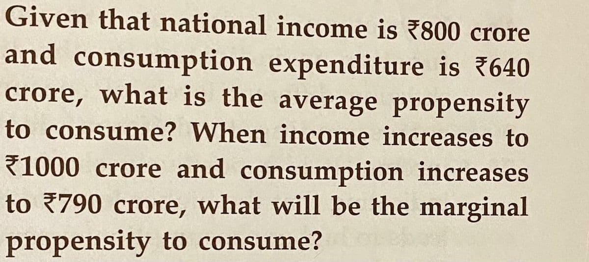 Given that national income is 7800 crore
and consumption expenditure is 640
crore, what is the average propensity
to consume? When income increases to
71000 crore and consumption increases
to 790 crore, what will be the marginal
propensity to consume?
