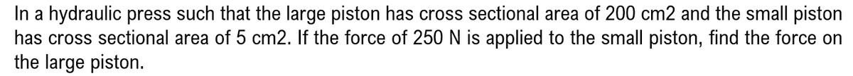 In a hydraulic press such that the large piston has cross sectional area of 200 cm2 and the small piston
has cross sectional area of 5 cm2. If the force of 250 N is applied to the small piston, find the force on
the large piston.
