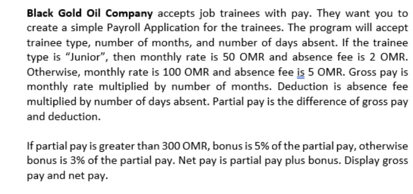 Black Gold Oil Company accepts job trainees with pay. They want you to
create a simple Payroll Application for the trainees. The program will accept
trainee type, number of months, and number of days absent. If the trainee
type is "Junior", then monthly rate is 50 OMR and absence fee is 2 OMR.
Otherwise, monthly rate is 100 OMR and absence fee is 5 OMR. Gross pay is
monthly rate multiplied by number of months. Deduction is absence fee
multiplied by number of days absent. Partial pay is the difference of gross pay
and deduction.
If partial pay is greater than 300 OMR, bonus is 5% of the partial pay, otherwise
bonus is 3% of the partial pay. Net pay is partial pay plus bonus. Display gross
pay and net pay.

