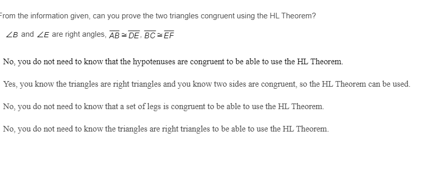 From the information given, can you prove the two triangles congruent using the HL Theorem?
ZB and ZE are right angles, AB = DE, BC=EF
No, you do not need to know that the hypotenuses are congruent to be able to use the HL Theorem.
Yes, you know the triangles are right triangles and you know two sides are congruent, so the HL Theorem can be used.
No, you do not need to know that a set of legs is congruent to be able to use the HL Theorem.
No, you do not need to know the triangles are right triangles to be able to use the HL Theorem.
