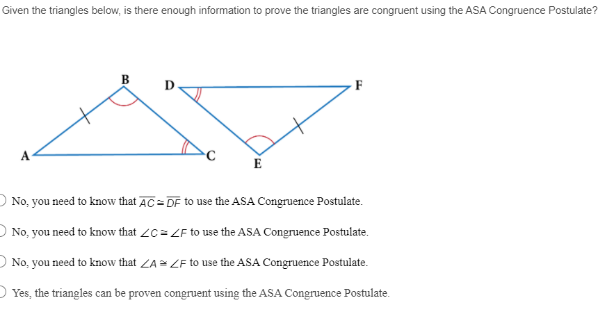 Given the triangles below, is there enough information to prove the triangles are congruent using the ASA Congruence Postulate?
В
D
F
А
E
O No, you need to know that AC= DF to use the ASA Congruence Postulate.
O No, you need to know that ZC= LF to use the ASA Congruence Postulate.
O No, you need to know that ZA = ZF to use the ASA Congruence Postulate.
O Yes, the triangles can be proven congruent using the ASA Congruence Postulate.

