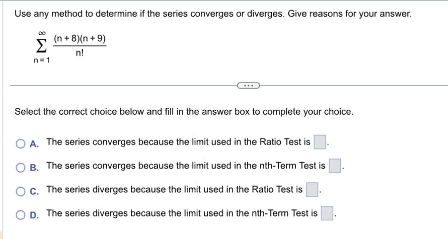 Use any method to determine if the series converges or diverges. Give reasons for your answer.
(n+8)(n+ 9)
n!
Σ
n=1
Select the correct choice below and fill in the answer box to complete your choice.
O A. The series converges because the limit used in the Ratio Test is
O B. The series converges because the limit used in the nth-Term Test is
O c. The series diverges because the limit used in the Ratio Test is
OD. The series diverges because the limit used in the nth-Term Test is