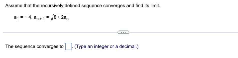 Assume that the recursively defined sequence converges and find its limit.
= -4, an+ 1 = 8 + 2an
a₁
The sequence converges to
(Type an integer or a decimal.)