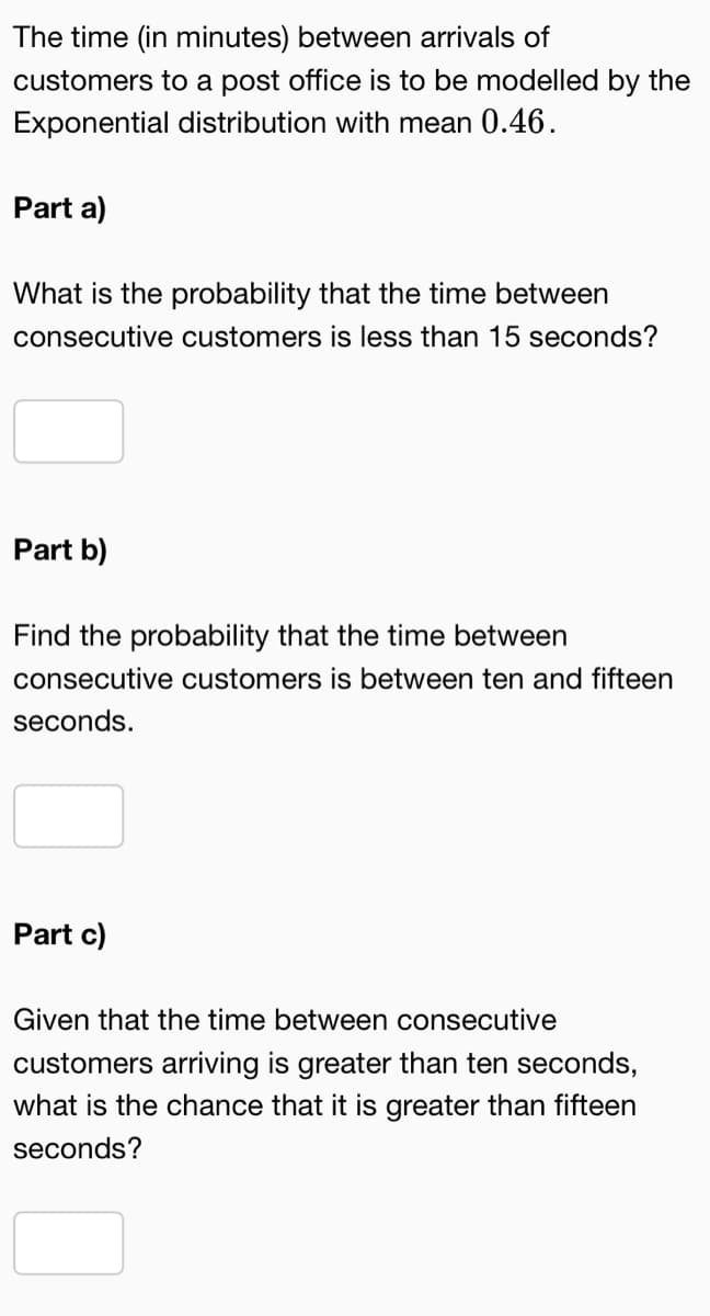The time (in minutes) between arrivals of
customers to a post office is to be modelled by the
Exponential distribution with mean 0.46.
Part a)
What is the probability that the time between
consecutive customers is less than 15 seconds?
Part b)
Find the probability that the time between
consecutive customers is between ten and fifteen
seconds.
Part c)
Given that the time between consecutive
customers arriving is greater than ten seconds,
what is the chance that it is greater than fifteen
seconds?