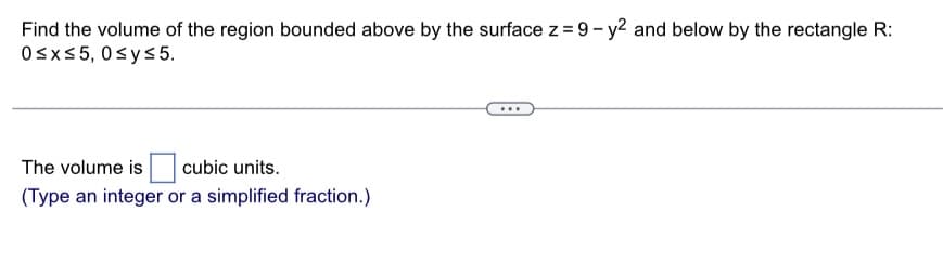 Find the volume of the region bounded above by the surface z = 9-y² and below by the rectangle R:
0≤x≤5, 0≤y≤ 5.
The volume is cubic units.
(Type an integer or a simplified fraction.)