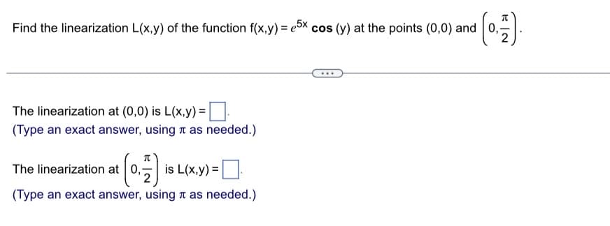 Find the linearization L(x,y) of the function f(x,y) = 5x cos (y) at the points (0,0) and
The linearization at (0,0) is L(x,y)=
(Type an exact answer, using as needed.)
0,717) is L(x,y) =
(Type an exact answer, using as needed.)
The linearization at 0,1
2
π