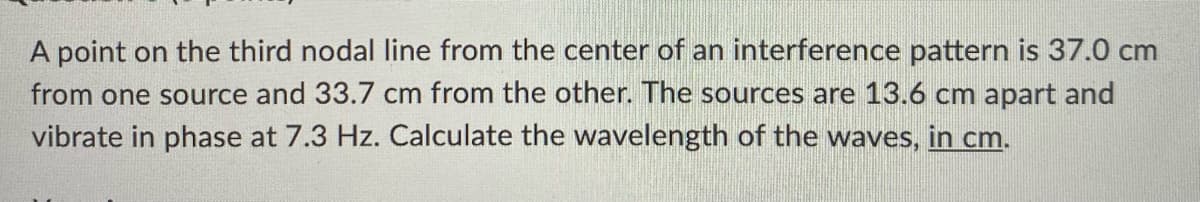 A point on the third nodal line from the center of an interference pattern is 37.0 cm
from one source and 33.7 cm from the other. The sources are 13.6 cm apart and
vibrate in phase at 7.3 Hz. Calculate the wavelength of the waves, in cm.