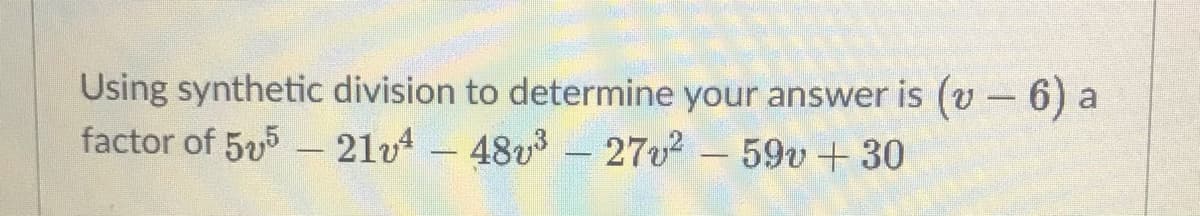 Using synthetic division to determine your answer is (v -6) a
factor of 55 - 21v4- 48v3 - 27v2-59v+30
