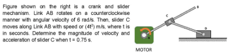 Figure shown on the right is a crank and slider
mechanism. Link AB rotates on a counterclockwise
manner with angular velocity of 6 rad/s. Then, slider C
moves along Link AB with speed or (4t) m/s, where t is
in seconds. Determine the magnitude of velocity and
acceleration of slider C when t = 0.75 s.
MOTOR
