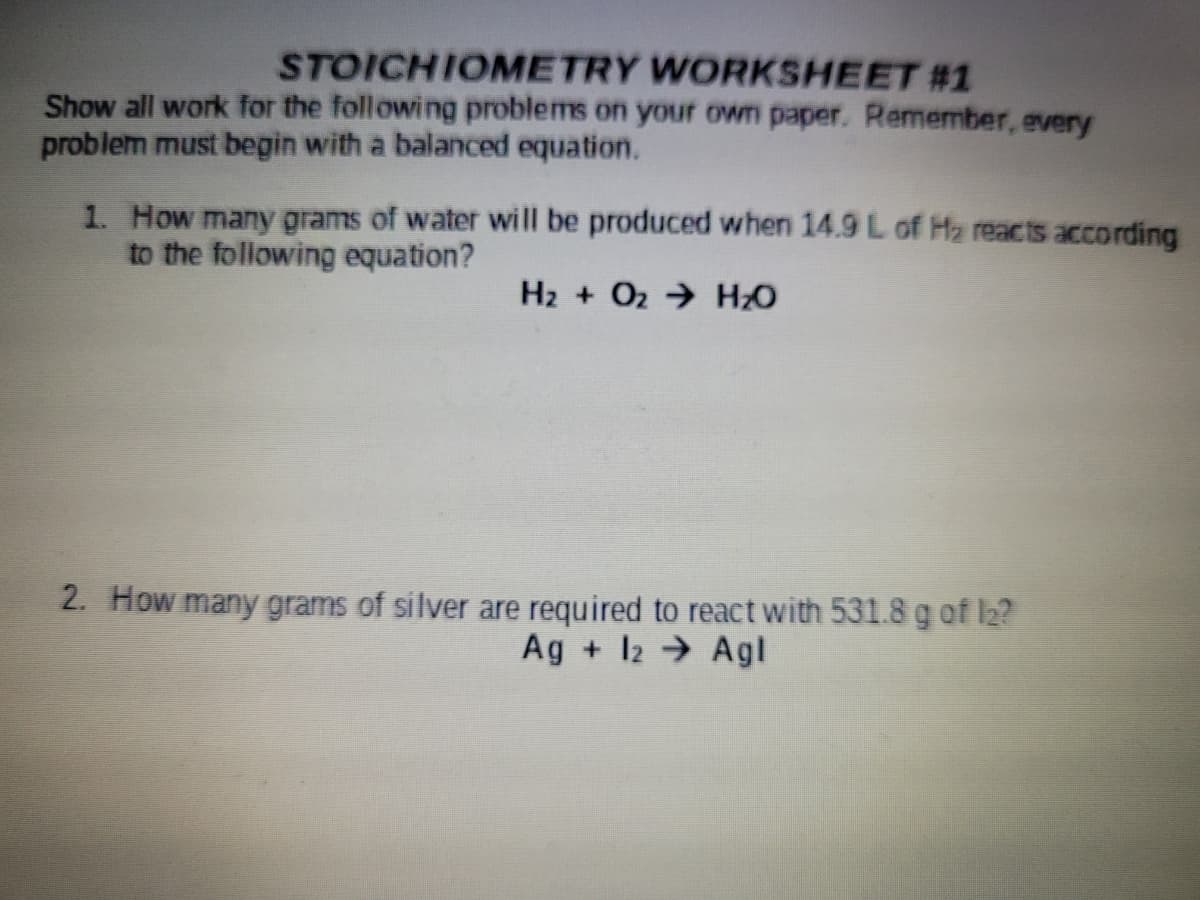 STOICHIOMETRY WORKSHEET #1
Show all work for the following problems on your own paper. Remember, every
problem must begin with a balanced equation.
1. How many grams of water will be produced when 14.9 L of Hz reacts according
to the following equation?
H2 + O2 HO
2. How many grams of silver are required to react with 531.8 g of I2?
Ag + 12 → Agl
