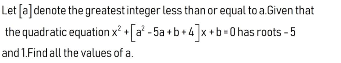 Let ſa]denote the greatest integer less than or equal to a.Given that
the quadratic equation x? + a - 5a +b + 4 |x +b = 0 has roots - 5
[a²
%3D
and 1.Find all the values of a.
