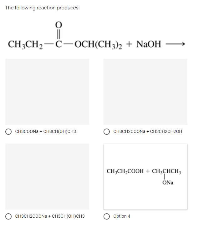 The following reaction produces:
||
CH3CH₂-C-OCH(CH3)2 + NaOH
CH3COONa+ CH3CH(OH)CH3
CH3CH2COONa+ CH3CH(OH)CH3
OCH3CH2COONa + CH3CH2CH2OH
CH3CH₂COOH + CH3CHCH3
ONa
Option 4
