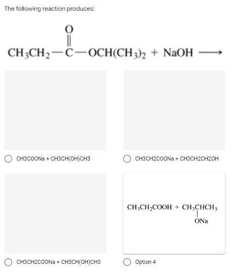 The following reaction produces:
CH3CH₂-C-OCH(CH3)2 + NaOH
CH3COONa+ CH3CH(OH)CH3
CH3CH2COONa + CH3CH(OH)CH3
CH3CH2COONa+ CH3CH2CH2OH
CH3CH₂COOH + CH3CHCH3
ONa
Option 4