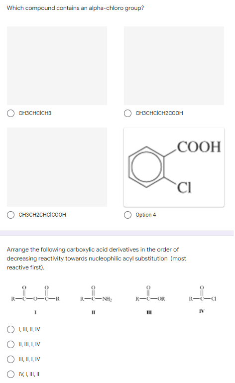 Which compound contains an alpha-chloro group?
CH3CHCICH3
CH3CH2CHCICOOH
Option 4
Arrange the following carboxylic acid derivatives in the order of
decreasing reactivity towards nucleophilic acyl substitution (most
reactive first).
Loir
R-
-NH₂
R-C-OR
I
O I, III, II, IV
II,
III, I, IV
III, II, I, IV
O IV, I, II, II
CH3CHCICH2COOH
-СООН
CI
R-c-a
IV