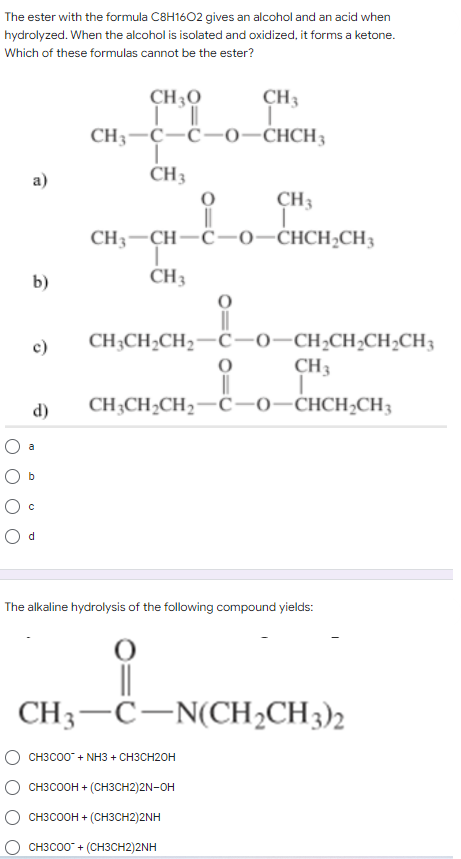 The ester with the formula C8H1602 gives an alcohol and an acid when
hydrolyzed. When the alcohol is isolated and oxidized, it forms a ketone.
Which of these formulas cannot be the ester?
CH 30
Ill
CH3
T
CH3 C-C-0-CHCH3
T
CH 3
a)
O
CH3
T
CH,=CH-C-0CHCH,CH,
I
CH 3
b)
c)
CH3CH₂CH₂-C-0-CH₂CH₂CH₂CH3
O
CH3
CH3CH₂CH₂-C-0-CHCH₂CH3
CHCH₂
d)
O c
Od
The alkaline hydrolysis of the following compound yields:
||
CH3 C-N(CH₂CH3)2
CH3COO™ + NH3 + CH3CH2OH
CH3COOH + (CH3CH2)2N-OH
CH3COOH + -(CH3CH2)2NH
CH3C00+ (CH3CH2)2NH