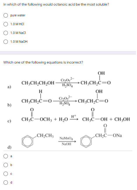 In which of the following would octanoic acid be the most soluble?
pure water
1.0 M HCI
1.0 M NaCl
1.0 M NaOH
Which one of the following equations is incorrect?
CH3CH₂CH₂OH
Cr₂0₂²
H₂SO4
a)
H
CH3CH₂C=0-
Cr₂0₂2
H₂SO4
b)
CH,COCH3 + H2O
CH₂CH3
c)
d)
b
с
d
NaMnO4
NaOH
ОН
CH3CH₂C=0
ОН
CH3CH₂C=0
CH3C-OH + CH3OH
O
CH₂C-ONa