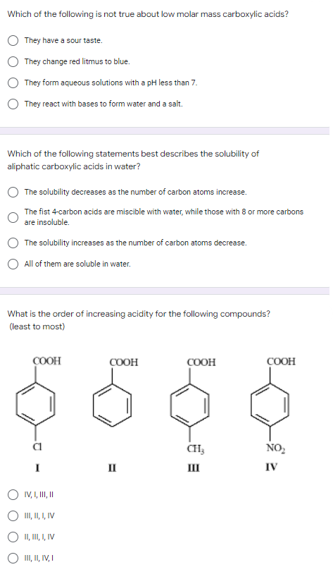 Which of the following is not true about low molar mass carboxylic acids?
They have a sour taste.
They change red litmus to blue.
They form aqueous solutions with a pH less than 7.
They react with bases to form water and a salt.
Which of the following statements best describes the solubility of
aliphatic carboxylic acids in water?
The solubility decreases as the number of carbon atoms increase.
The fist 4-carbon acids are miscible with water, while those with 8 or more carbons
are insoluble.
The solubility increases as the number of carbon atoms decrease.
All of them are soluble in water.
What is the order of increasing acidity for the following compounds?
(least to most)
COOH
COOH
COOH
COOH
CH3
NO₂
I
III
IV
IV, I, III, II
III, II, I, IV
II, III, I, IV
III, II, IV, I
II