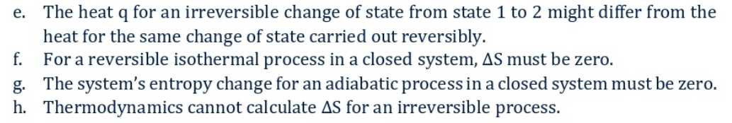 e. The heat q for an irreversible change of state from state 1 to 2 might differ from the
heat for the same change of state carried out reversibly.
f.
For a reversible isothermal process in a closed system, AS must be zero.
g. The system's entropy change for an adiabatic process in a closed system must be zero.
h. Thermodynamics cannot calculate AS for an irreversible process.