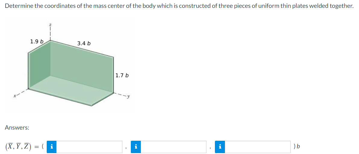 Determine the coordinates of the mass center of the body which is constructed of three pieces of uniform thin plates welded together.
1.9 b
3.4 b
1.7 b
i
) b
Answers:
(X,Y,Z) = (i
i