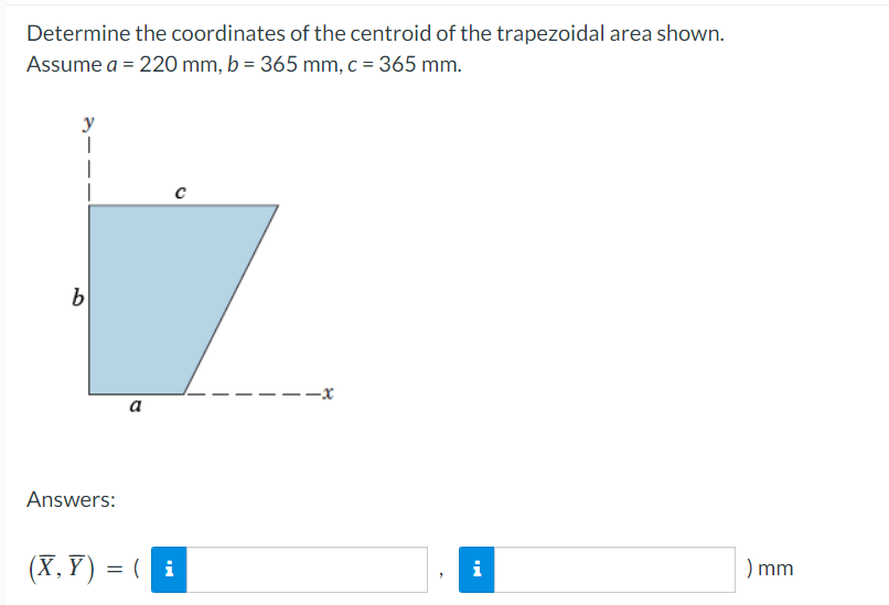 Determine the coordinates of the centroid of the trapezoidal area shown.
Assume a = 220 mm, b = 365 mm, c = 365 mm.
b
i
a
Answers:
(X, Y) = ( i
) mm