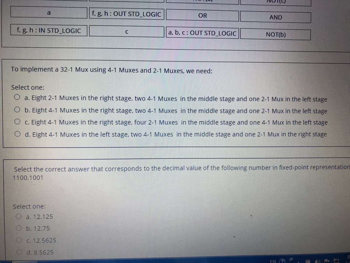 f. g, h: OUT STD_LOGIC
a
OR
AND
f. g. h: IN STD LOGIC
a, b, c: OUT STD_LOGIC
C
NOT(b)
To implement a 32-1 Mux using 4-1 Muxes and 2-1 Muxes, we need:
Select one:
a. Eight 2-1 Muxes in the right stage, two 4-1 Muxes in the middle stage and one 2-1 Mux in the left stage
Ob. Eight 4-1 Muxes in the right stage, two 4-1 Muxes in the middle stage and one 2-1 Mux in the left stage
C. Eight 4-1 Muxes in the right stage, four 2-1 Muxes in the middle stage and one 4-1 Mux in the left stage
O d. Eight 4-1 Muxes in the left stage, two 4-1 Muxes in the middle stage and one 2-1 Mux in the right stage
Select the correct answer that corresponds to the decimal value of the following number in fixed-point representation
1100.1001
Select one:
O a. 12.125
b. 12.75
C. 12.5625
d. 8.5625
EN
