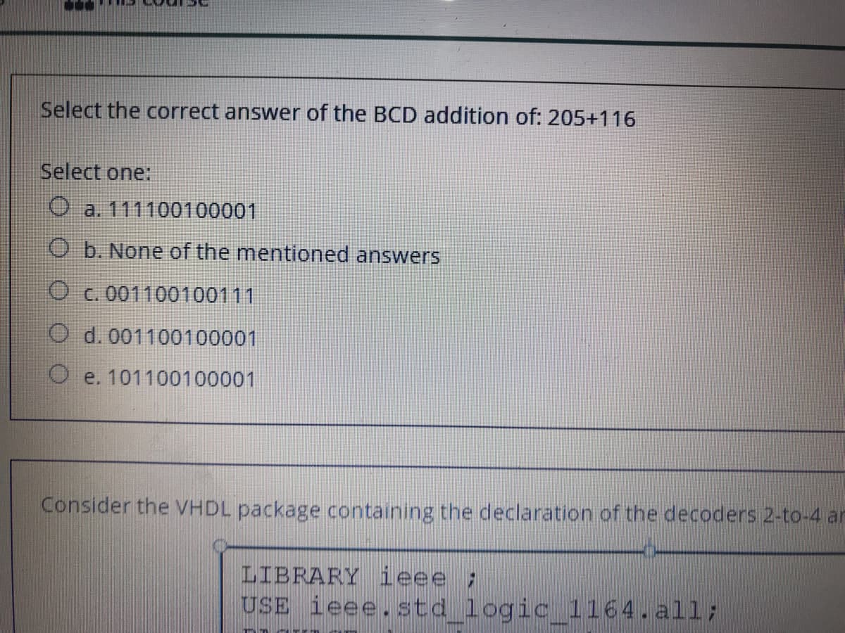 Select the correct answer of the BCD addition of: 205+116
Select one:
O a. 111100100001
O b. None of the mentioned answers
O c. 001100100111
O d. 001100100001
O e. 101100100001
Consider the VHDL package containing the declaration of the decoders 2-to-4 an
LIBRARY ieee ;
USE ieee.std logic_1164.all;

