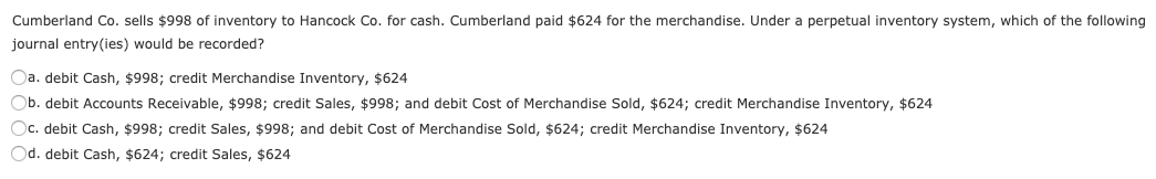 Cumberland Co. sells $998 of inventory to Hancock Co. for cash. Cumberland paid $624 for the merchandise. Under a perpetual inventory system, which of the following
journal entry(ies) would be recorded?
Oa. debit Cash, $998; credit Merchandise Inventory, $624
Ob. debit Accounts Receivable, $998; credit Sales, $998; and debit Cost of Merchandise Sold, $624; credit Merchandise Inventory, $624
Oc. debit Cash, $998; credit Sales, $998; and debit Cost of Merchandise Sold, $624; credit Merchandise Inventory, $624
Od. debit Cash, $624; credit Sales, $624
