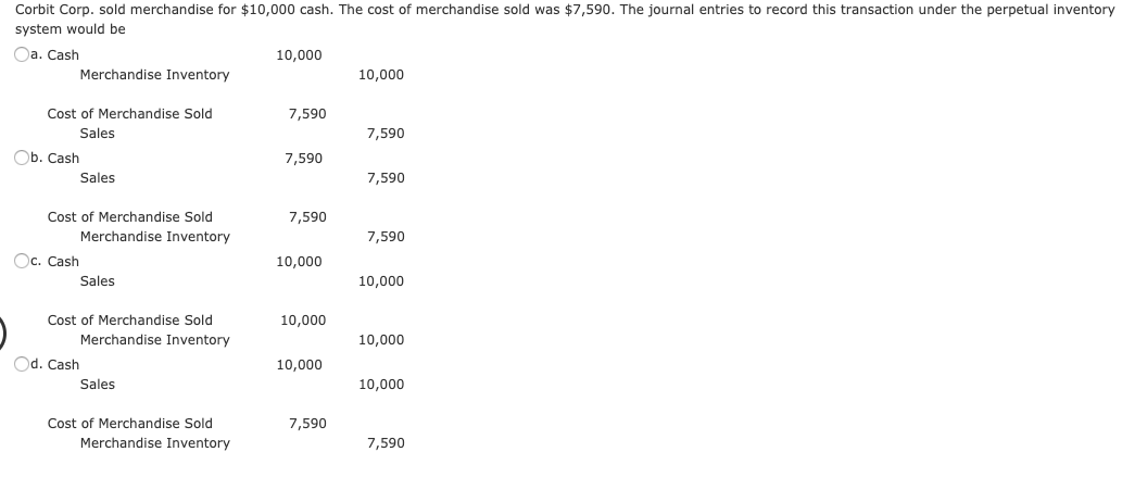 Corbit Corp. sold merchandise for $10,000 cash. The cost of merchandise sold was $7,590. The journal entries to record this transaction under the perpetual inventory
system would be
Oa. Cash
10,000
Merchandise Inventory
10,000
Cost of Merchandise Sold
7,590
Sales
7,590
Ob. Cash
7,590
Sales
7,590
Cost of Merchandise Sold
7,590
Merchandise Inventory
7,590
Oc. Cash
10,000
Sales
10,000
Cost of Merchandise Sold
10,000
Merchandise Inventory
10,000
Od. Cash
10,000
Sales
10,000
Cost of Merchandise Sold
7,590
Merchandise Inventory
7,590
