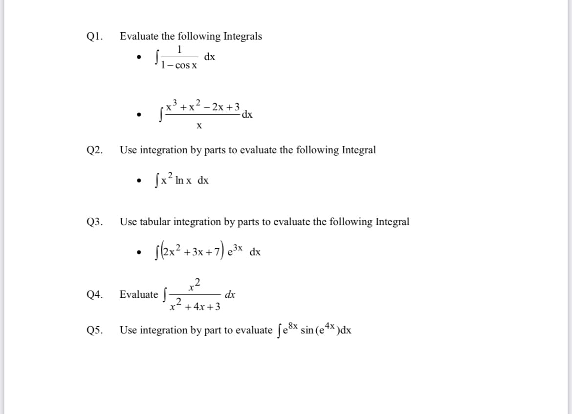 Q1.
Evaluate the following Integrals
1
dx
- cos X
- 2x +3
dx
X
Q2.
Use integration by parts to evaluate the following Integral
fx? In x dx
Q3.
Use tabular integration by parts to evaluate the following Integral
+3x +
,2
Q4.
Evaluate |
dx
2.
x +4x +3
Q5.
Use integration by part to evaluate ſe* sin (e*× )dx
