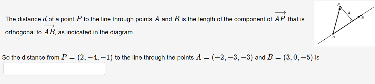 The distance d of a point P to the line through points A and B is the length of the component of AP that is
orthogonal to AB, as indicated in the diagram.
So the distance from P = (2, –4, –1) to the line through the points A = (-2, -3, –3) and B
(3, 0, –5) is
