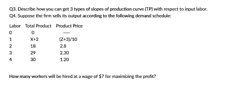 Q3. Describe how you can get 3 types of slopes of production curve (TP) with respect to input labor.
Q4. Suppose the firm sells its output according to the following demand schedule:
Labor Total Product Product Price
1
X+2
(Z+3)/10
18
2.8
3
29
2.30
4
30
1.20
How many workers will be hired at a wage of $7 for maximizing the profit?
