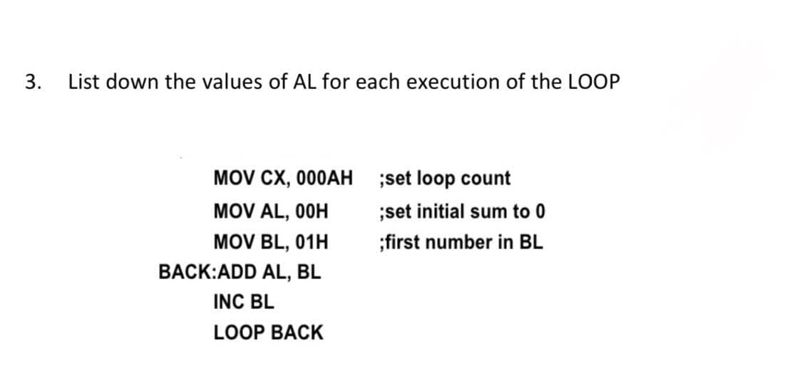 3. List down the values of AL for each execution of the LOOP
MOV CX, 000AH ;set loop count
MOV AL, 0OH
MOV BL, 01H
;set initial sum to 0
;first number in BL
BACK:ADD AL, BL
INC BL
LOOP BACK
