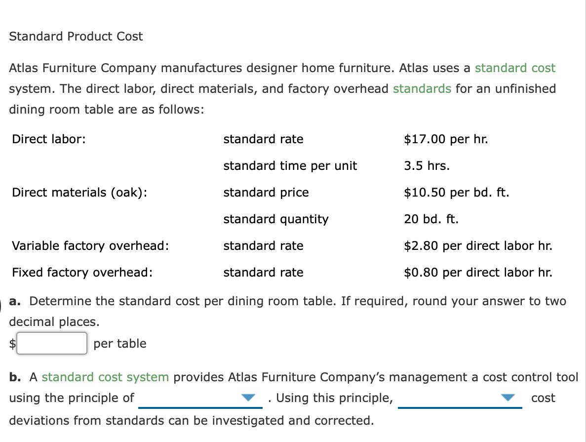 Standard Product Cost
Atlas Furniture Company manufactures designer home furniture. Atlas uses a standard cost
system. The direct labor, direct materials, and factory overhead standards for an unfinished
dining room table are as follows:
Direct labor:
standard rate
$17.00 per hr.
standard time per unit
3.5 hrs.
Direct materials (oak):
standard price
$10.50 per bd. ft.
standard quantity
20 bd. ft.
Variable factory overhead:
standard rate
$2.80 per direct labor hr.
Fixed factory overhead:
standard rate
$0.80 per direct labor hr.
a. Determine the standard cost per dining room table. If required, round your answer to two
decimal places.
per table
b. A standard cost system provides Atlas Furniture Company's management a cost control tool
using the principle of
Using this principle,
cost
deviations from standards can be investigated and corrected.
