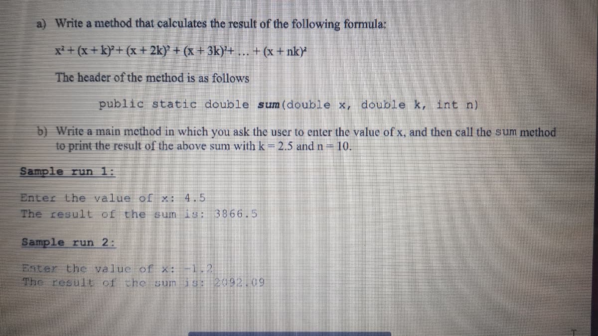 a) Write a method that calculates the result of the following formula:
x + (x + k)*+ (x + 2k)' + (x +3k)+. + (x+ nk)
The header of the method is as follows
public static double sum(double x, double k, Int n)
b) Write a main method in which you ask the user to enter the value of x, and then call the sum method
to print the result of the above sum with k- 2.5 and n-10.
Sample run 1:
Enter the value ofx:-4,5
The result of the sumis-3866,5
Sample run 2:
Enter the valuc of .2
The reout of theoun a
