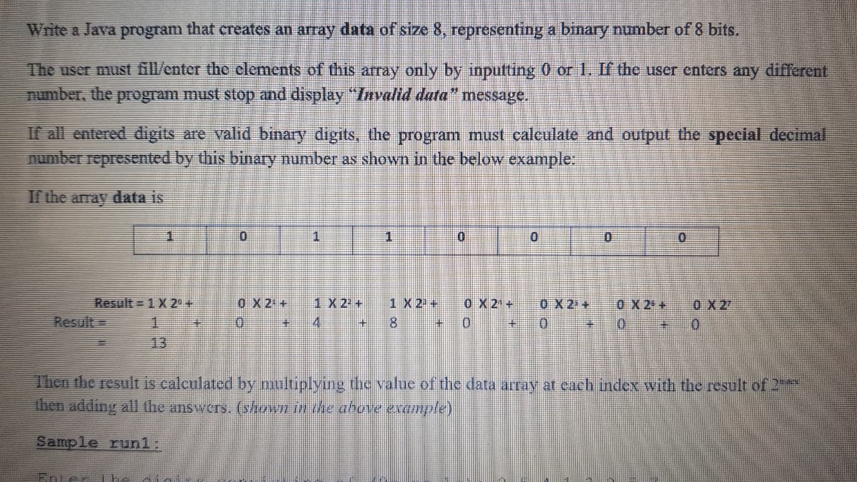 Write a Java program that creates an array data of size 8, representing a binary number of 8 bits.
The user must G/enter the elements of this array only by inputting 0 or 1, If the user enters any different
number, the program must stop and display "Invalid data" message.
If all entered digits are valid binary digits, the program must calculate and output the special decimal
number represented by this binary number as shown in the below example:
I the array data is
0 X 2 +
Result = 1 X 2 +
Result =
0 X 2 +
1 X 22 +
1X 2 +
0X 2 +
0X 2 +
0 X 2
0.
主
41
8.
0.
13
Then the result is calculated by niultiplying the value of the data aray at cach index with the result of 2
Ihen adding all dhe answers. (shown in the ahove example)
Sample run1:
Enter ihe
