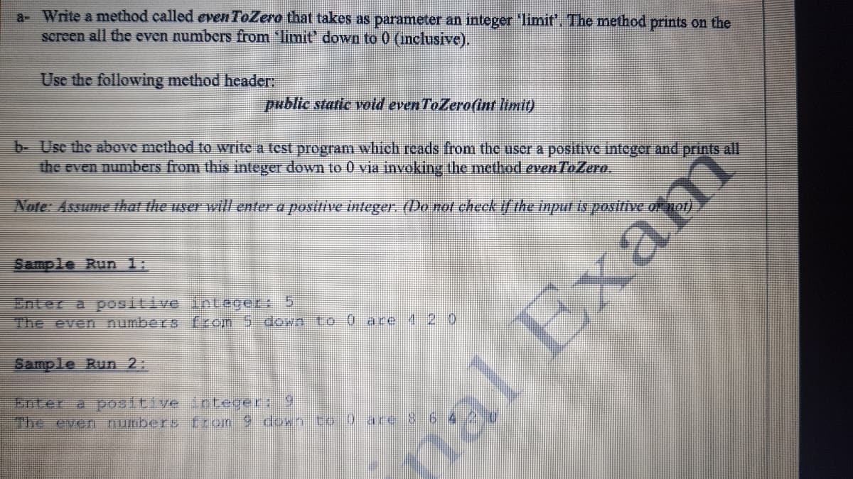 a- Write a method called even ToZero that takes as parameter an integer 'limit'. The method prints on the
screen all the even numbers from 'limit' down to 0 (inclusive).
Use the following method header:
public static vold even ToZero(int limit)
b- Usc the above method to write a test program which rcads from the uscr a positive integer and prints all
the even numbers from this integer down to 0 via invoking the method even ToZero.
Note: Assume that the user will enter a positive integer. (Do ror check if the inpul is positive of not).
Sample Run 1:
Enter a positive inLeger: 5
The even numbers from 5 down to-0 ace 4 2 0
Sample Run 2:
Enter a positive integer: 9
The ever numbers from 9 down to 0 ace &6
nal Exam
