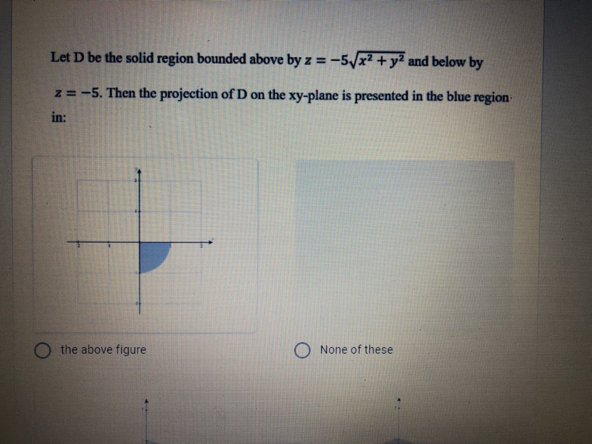 Let D be the solid region bounded above by z = -5x² +y? and below by
z =-5. Then the projection of D on the xy-plane is presented in the blue region
in:
the above figure
None of these
