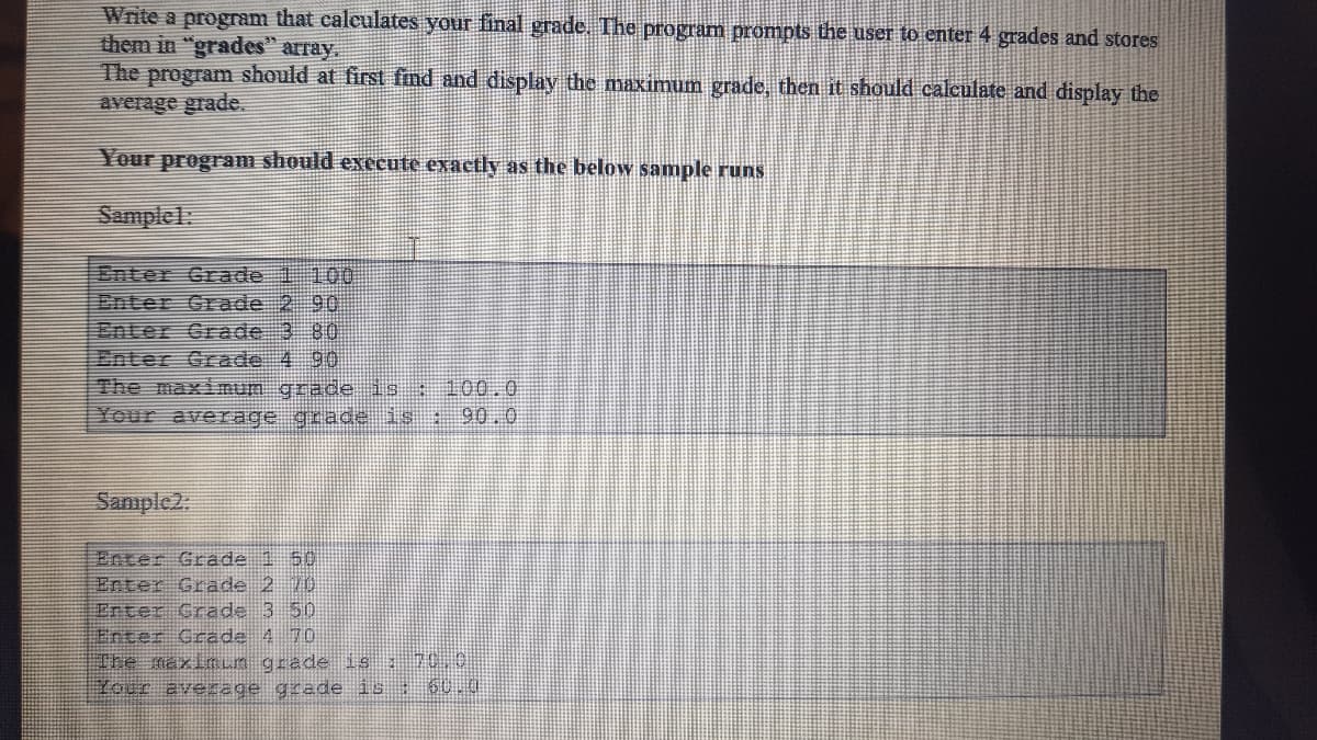 Write a program that calculates your final grade. The program prompts the user to enter 4 grades and stores
them in "grades" array.
The program should at first find and display the maximum grade, then it should calculate and display the
average grade.
Your program should execute exactly as the below sample runs
Samplel:
Enter Grade 1 100
Enter Grade 2 90
Enter Grade 3 80
Enter Grade 4 90
The maximum grade is : 100.0
Your average grade is 90.0
Sanıple2.
Enter Grade 1 50
Enter Grade 2 10
Enter Crade 3 50
Enter Grade 4 70
The maxlnun grade is 70.0
Youc aveage grade is : 60.0U
